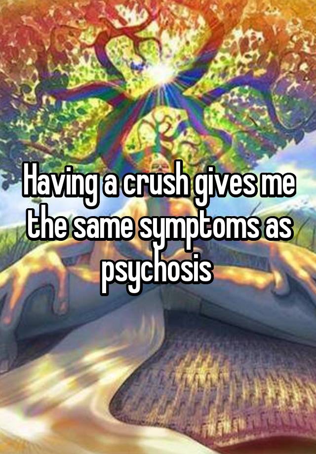 Having a crush gives me the same symptoms as psychosis 