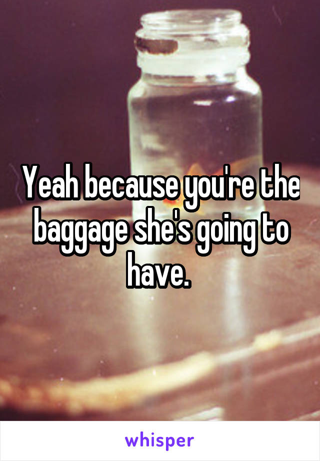 Yeah because you're the baggage she's going to have. 