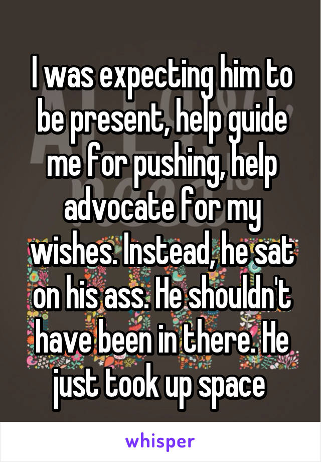 I was expecting him to be present, help guide me for pushing, help advocate for my wishes. Instead, he sat on his ass. He shouldn't have been in there. He just took up space 