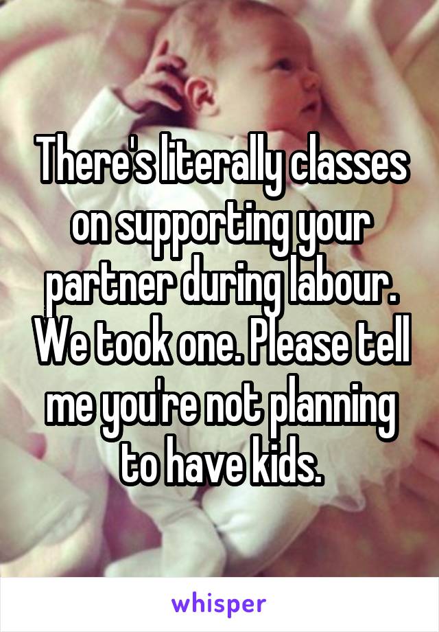 There's literally classes on supporting your partner during labour. We took one. Please tell me you're not planning to have kids.