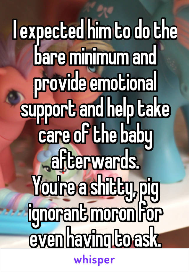 I expected him to do the bare minimum and provide emotional support and help take care of the baby afterwards.
You're a shitty, pig ignorant moron for even having to ask.