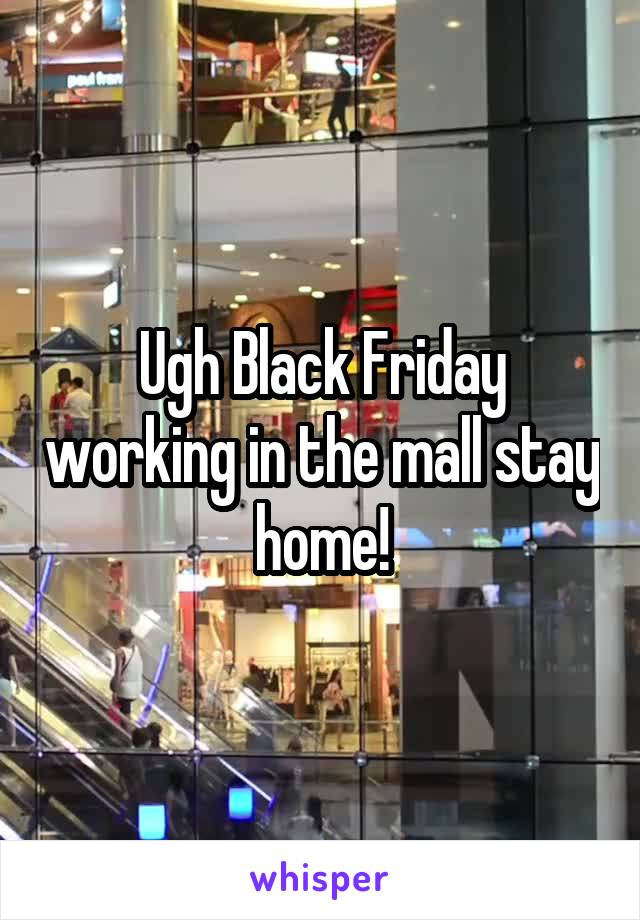 Ugh Black Friday working in the mall stay home!