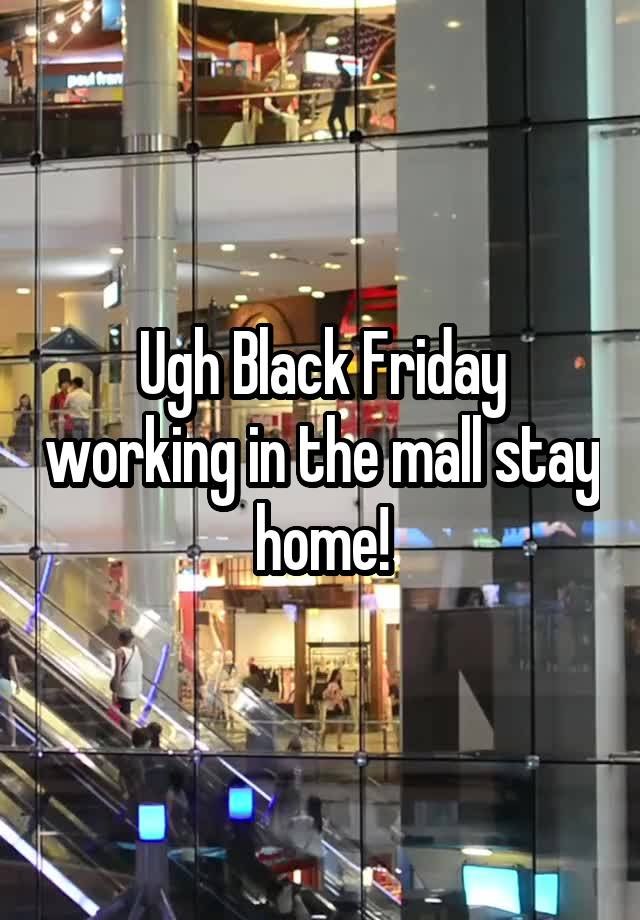 Ugh Black Friday working in the mall stay home!