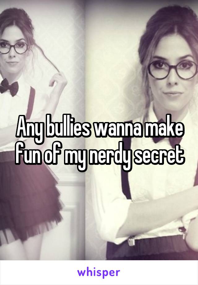 Any bullies wanna make fun of my nerdy secret