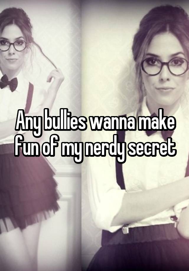 Any bullies wanna make fun of my nerdy secret