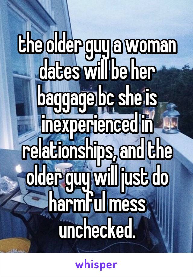 the older guy a woman dates will be her baggage bc she is inexperienced in relationships, and the older guy will just do harmful mess unchecked.