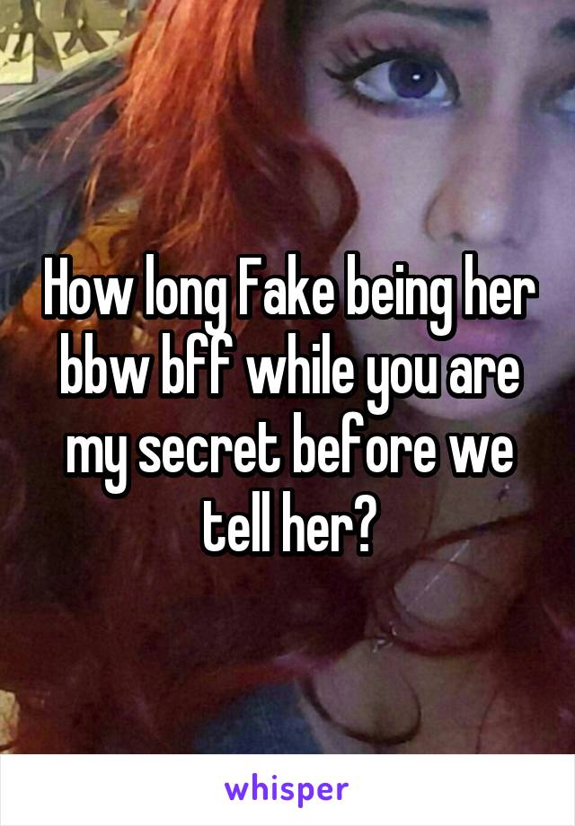 How long Fake being her bbw bff while you are my secret before we tell her?