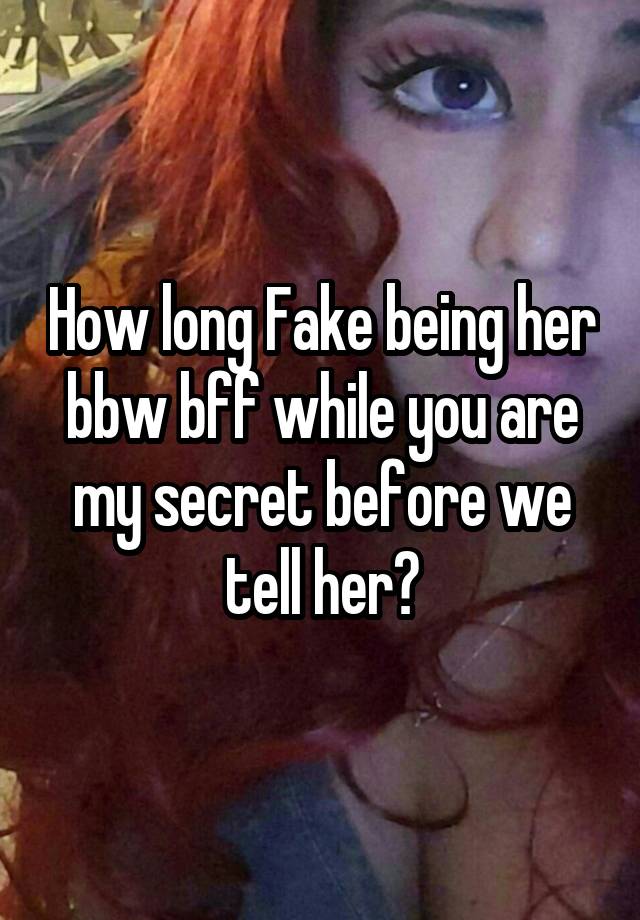 How long Fake being her bbw bff while you are my secret before we tell her?