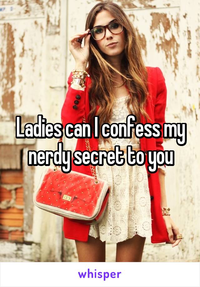 Ladies can I confess my nerdy secret to you