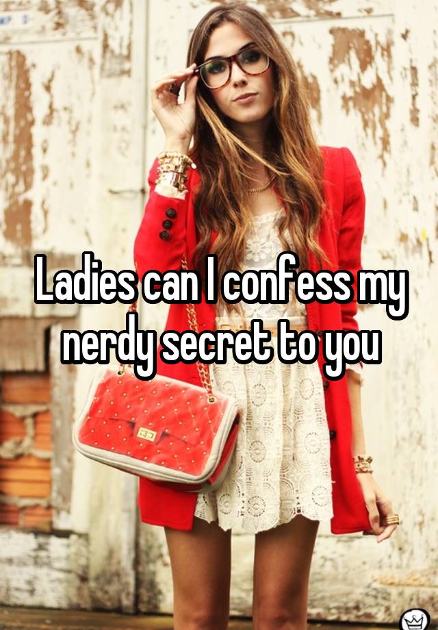 Ladies can I confess my nerdy secret to you