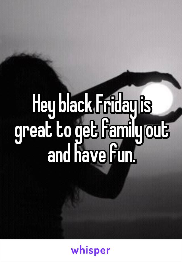 Hey black Friday is great to get family out and have fun.