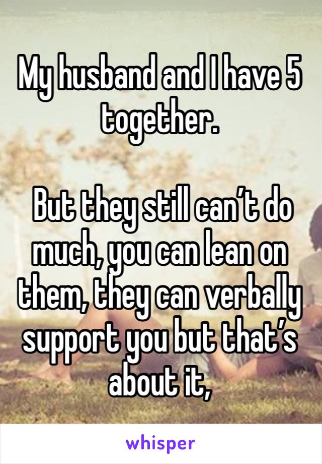 My husband and I have 5 together. 

 But they still can’t do much, you can lean on them, they can verbally support you but that’s about it, 