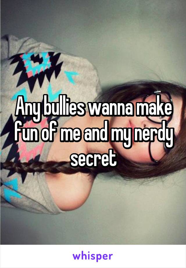 Any bullies wanna make fun of me and my nerdy secret