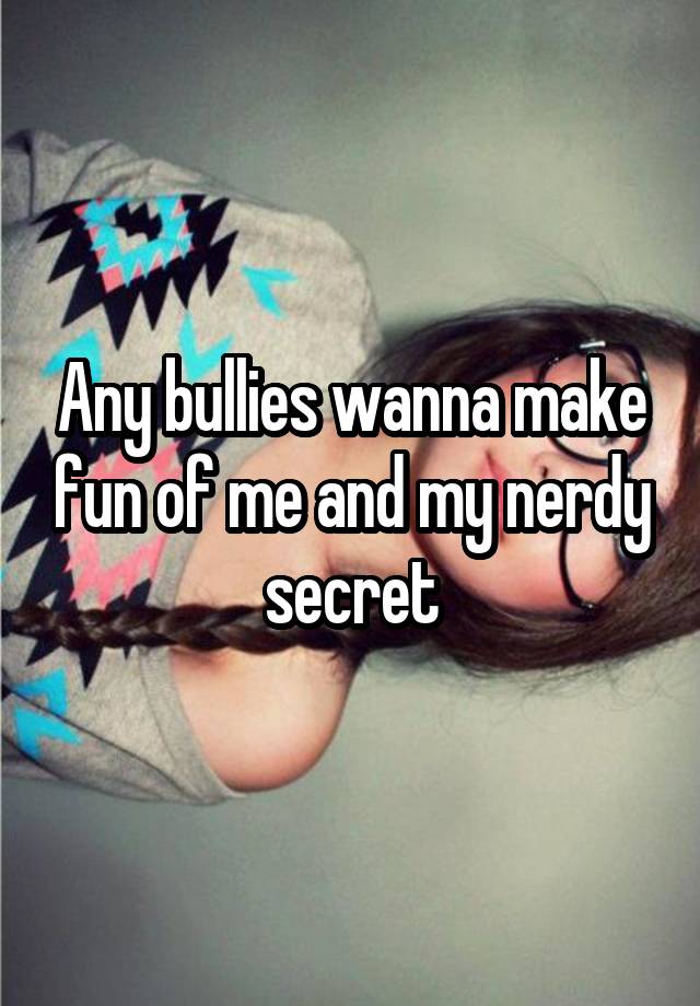 Any bullies wanna make fun of me and my nerdy secret