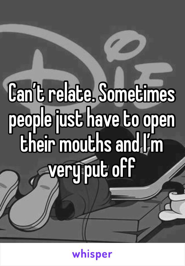 Can’t relate. Sometimes people just have to open their mouths and I’m very put off 