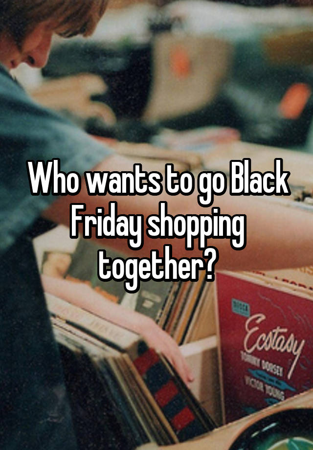 Who wants to go Black Friday shopping together?