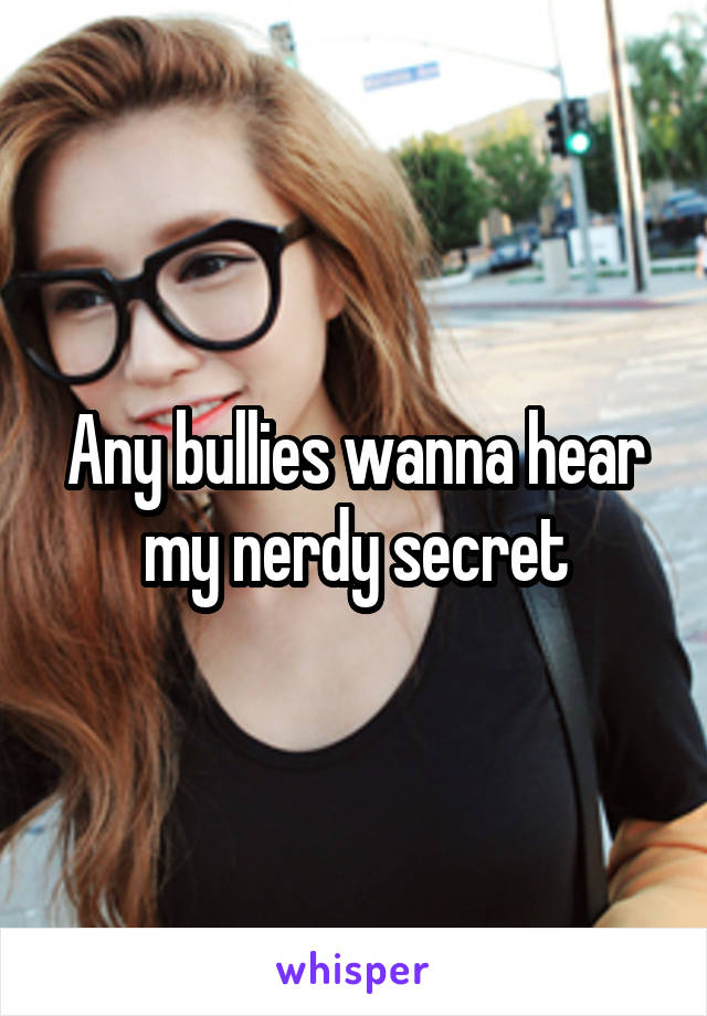 Any bullies wanna hear my nerdy secret