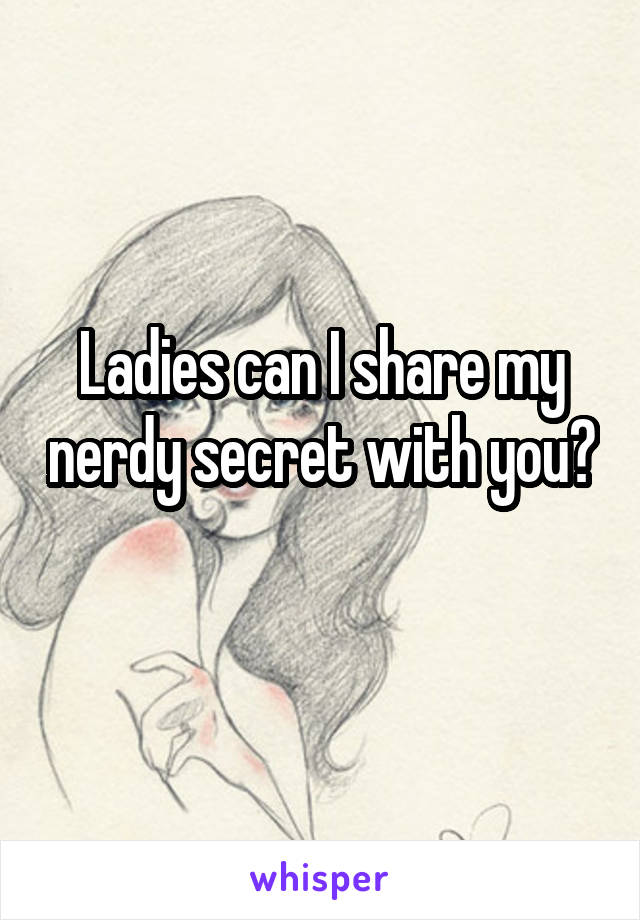 Ladies can I share my nerdy secret with you? 