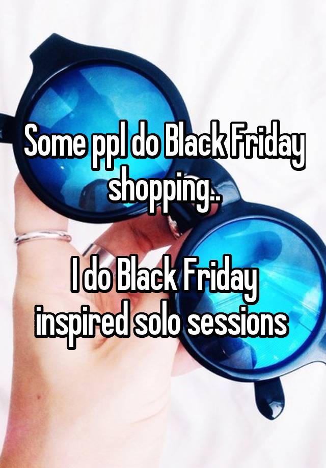 Some ppl do Black Friday shopping..

I do Black Friday inspired solo sessions 