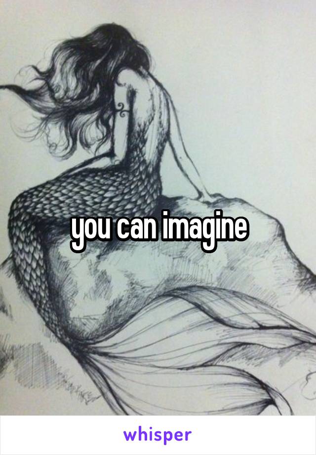 you can imagine