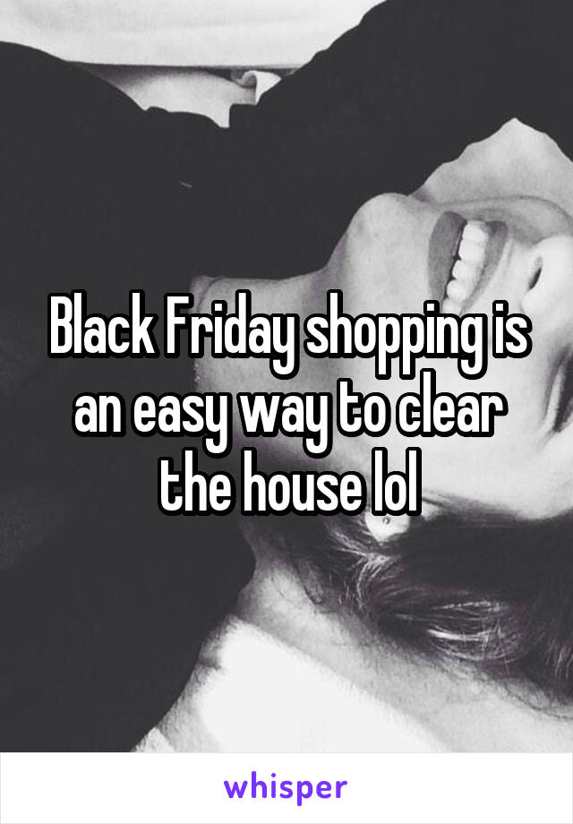 Black Friday shopping is an easy way to clear the house lol