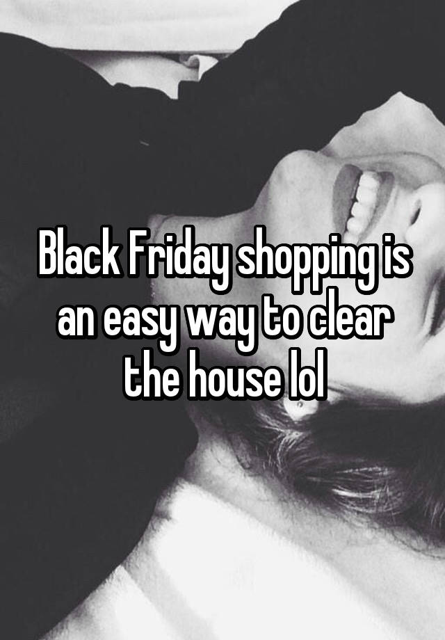 Black Friday shopping is an easy way to clear the house lol