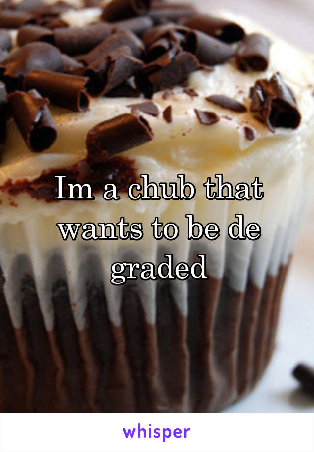 Im a chub that wants to be de graded