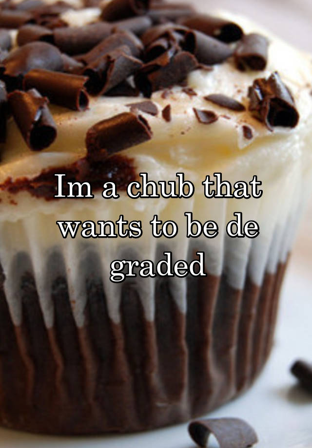 Im a chub that wants to be de graded