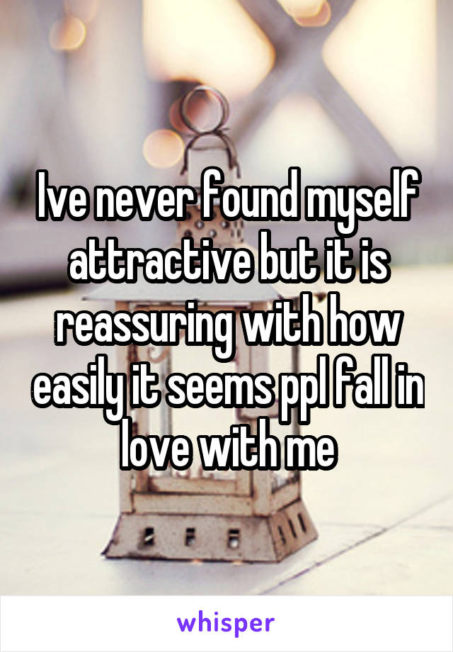 Ive never found myself attractive but it is reassuring with how easily it seems ppl fall in love with me