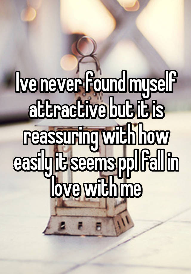 Ive never found myself attractive but it is reassuring with how easily it seems ppl fall in love with me