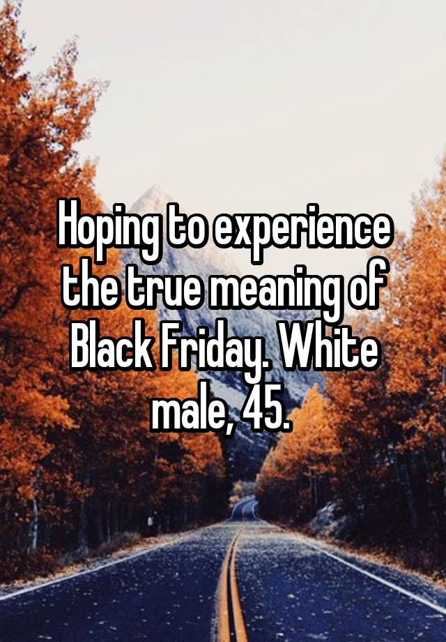 Hoping to experience the true meaning of Black Friday. White male, 45. 