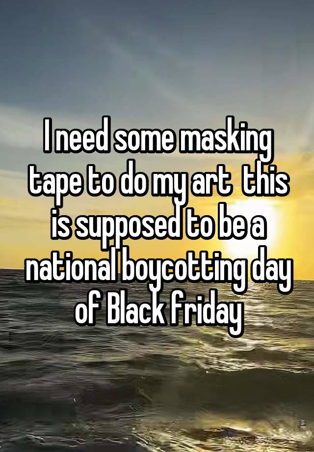 I need some masking tape to do my art  this is supposed to be a national boycotting day of Black friday