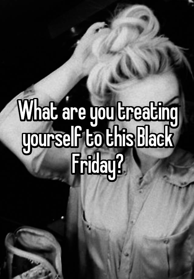 What are you treating yourself to this Black Friday?