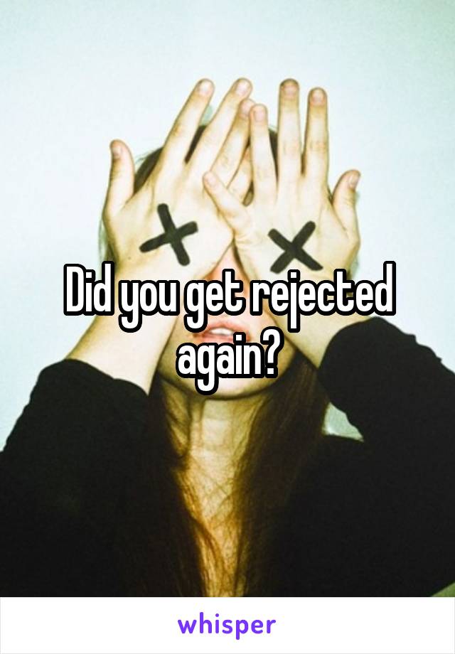 Did you get rejected again?