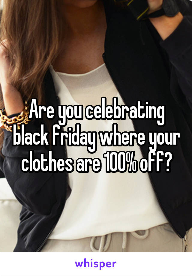 Are you celebrating black friday where your clothes are 100% off?