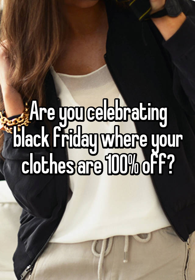 Are you celebrating black friday where your clothes are 100% off?