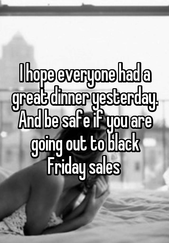 I hope everyone had a great dinner yesterday. And be safe if you are going out to black Friday sales 