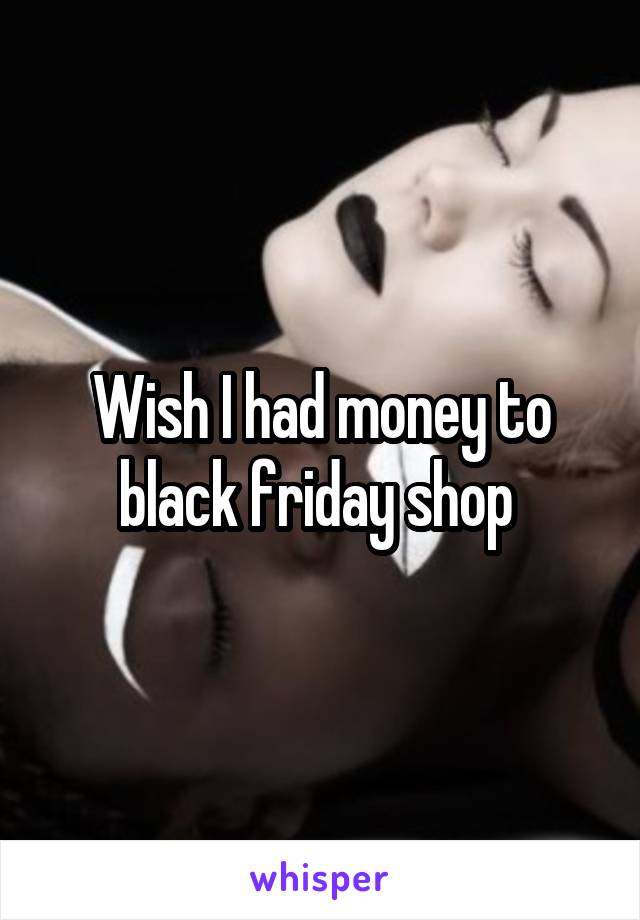 Wish I had money to black friday shop 