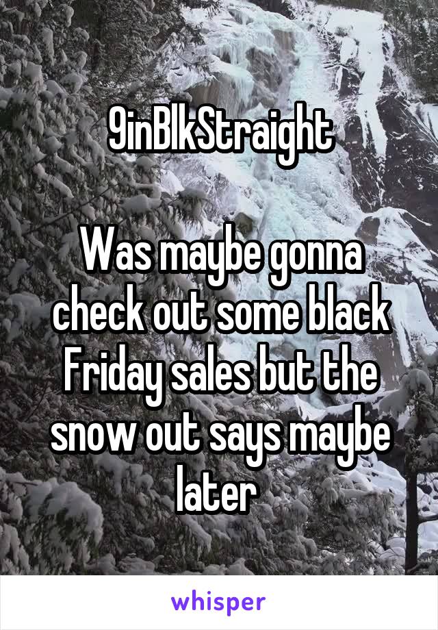 9inBlkStraight

Was maybe gonna check out some black Friday sales but the snow out says maybe later 