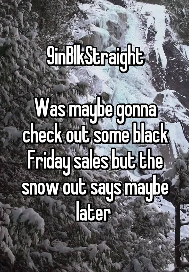 9inBlkStraight

Was maybe gonna check out some black Friday sales but the snow out says maybe later 