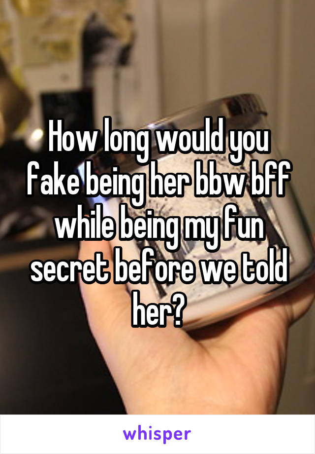 How long would you fake being her bbw bff while being my fun secret before we told her?