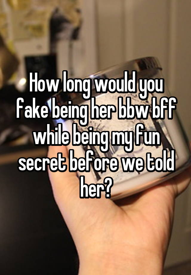 How long would you fake being her bbw bff while being my fun secret before we told her?