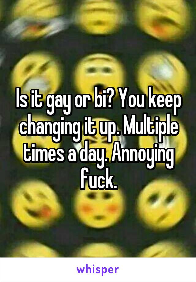 Is it gay or bi? You keep changing it up. Multiple times a day. Annoying fuck.