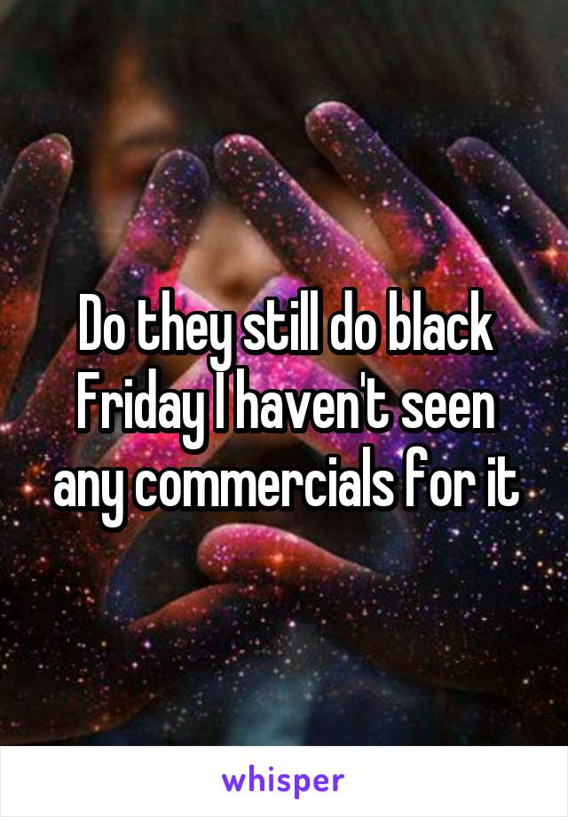 Do they still do black Friday I haven't seen any commercials for it