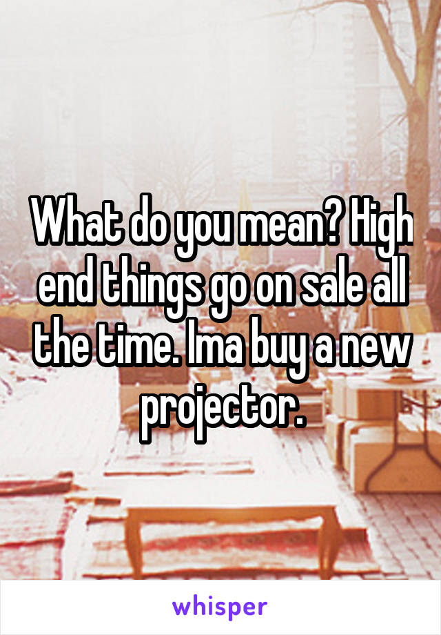 What do you mean? High end things go on sale all the time. Ima buy a new projector.