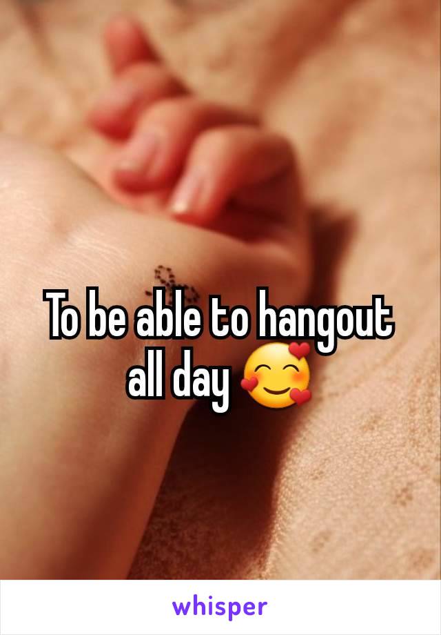 To be able to hangout all day 🥰