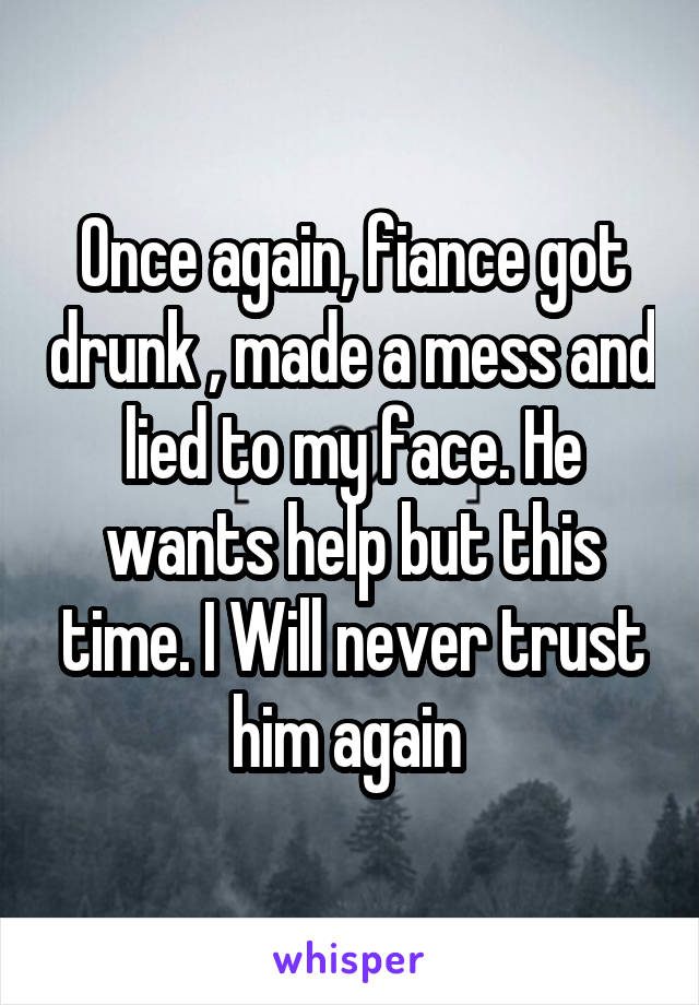  Once again, fiance got drunk , made a mess and lied to my face. He wants help but this time. I Will never trust him again 