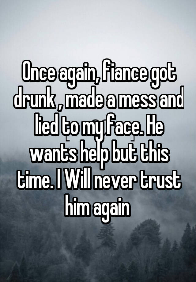  Once again, fiance got drunk , made a mess and lied to my face. He wants help but this time. I Will never trust him again 