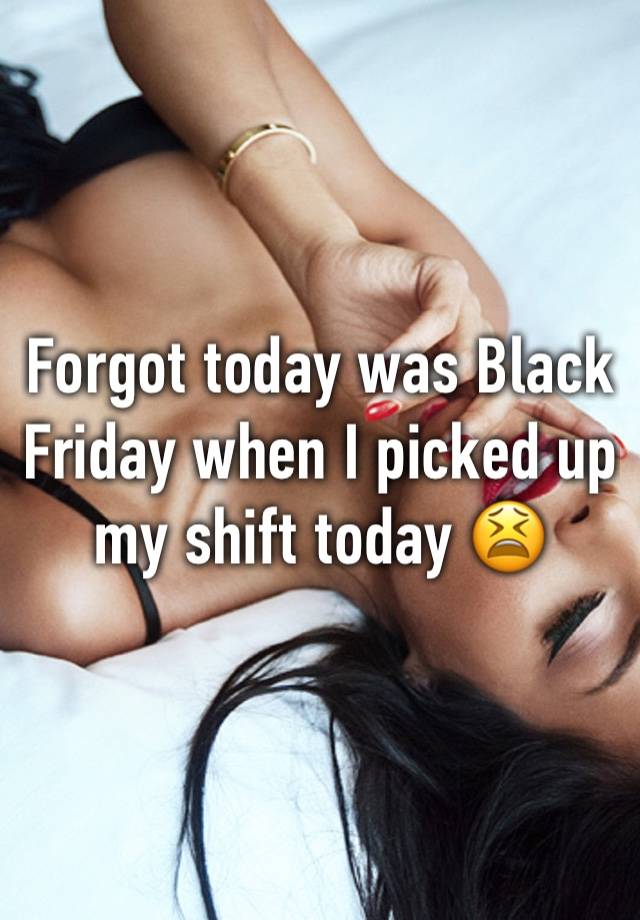 Forgot today was Black Friday when I picked up my shift today 😫