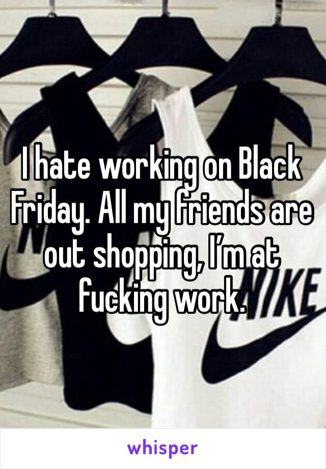 I hate working on Black Friday. All my friends are out shopping, I’m at fucking work. 